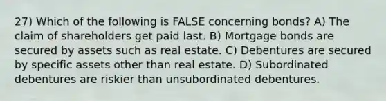 27) Which of the following is FALSE concerning bonds? A) The claim of shareholders get paid last. B) Mortgage bonds are secured by assets such as real estate. C) Debentures are secured by specific assets other than real estate. D) Subordinated debentures are riskier than unsubordinated debentures.