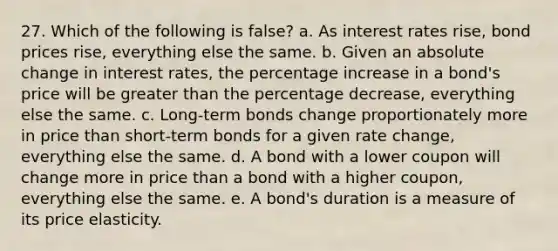 27. Which of the following is false? a. As interest rates rise, bond prices rise, everything else the same. b. Given an absolute change in interest rates, the percentage increase in a bond's price will be greater than the percentage decrease, everything else the same. c. Long-term bonds change proportionately more in price than short-term bonds for a given rate change, everything else the same. d. A bond with a lower coupon will change more in price than a bond with a higher coupon, everything else the same. e. A bond's duration is a measure of its price elasticity.