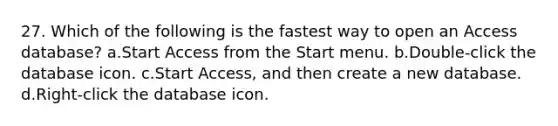 27. Which of the following is the fastest way to open an Access database? a.Start Access from the Start menu. b.Double-click the database icon. c.Start Access, and then create a new database. d.Right-click the database icon.