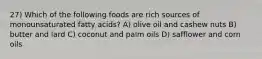 27) Which of the following foods are rich sources of monounsaturated fatty acids? A) olive oil and cashew nuts B) butter and lard C) coconut and palm oils D) safflower and corn oils