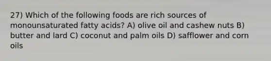 27) Which of the following foods are rich sources of monounsaturated fatty acids? A) olive oil and cashew nuts B) butter and lard C) coconut and palm oils D) safflower and corn oils