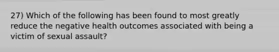 27) Which of the following has been found to most greatly reduce the negative health outcomes associated with being a victim of sexual assault?