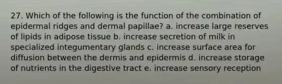 27. Which of the following is the function of the combination of epidermal ridges and dermal papillae? a. increase large reserves of lipids in adipose tissue b. increase secretion of milk in specialized integumentary glands c. increase surface area for diffusion between the dermis and epidermis d. increase storage of nutrients in the digestive tract e. increase sensory reception