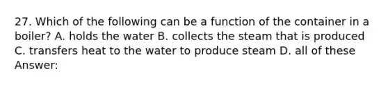 27. Which of the following can be a function of the container in a boiler? A. holds the water B. collects the steam that is produced C. transfers heat to the water to produce steam D. all of these Answer: