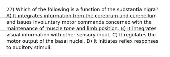 27) Which of the following is a function of the substantia nigra? A) It integrates information from the cerebrum and cerebellum and issues involuntary motor commands concerned with the maintenance of muscle tone and limb position. B) It integrates visual information with other sensory input. C) It regulates the motor output of the basal nuclei. D) It initiates reflex responses to auditory stimuli.