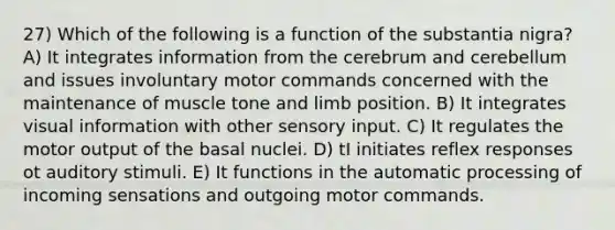 27) Which of the following is a function of the substantia nigra? A) It integrates information from the cerebrum and cerebellum and issues involuntary motor commands concerned with the maintenance of muscle tone and limb position. B) It integrates visual information with other sensory input. C) It regulates the motor output of the basal nuclei. D) tI initiates reflex responses ot auditory stimuli. E) It functions in the automatic processing of incoming sensations and outgoing motor commands.