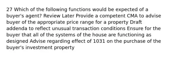 27 Which of the following functions would be expected of a buyer's agent? Review Later Provide a competent CMA to advise buyer of the appropriate price range for a property Draft addenda to reflect unusual transaction conditions Ensure for the buyer that all of the systems of the house are functioning as designed Advise regarding effect of 1031 on the purchase of the buyer's investment property