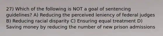 27) Which of the following is NOT a goal of sentencing guidelines? A) Reducing the perceived leniency of federal judges B) Reducing racial disparity C) Ensuring equal treatment D) Saving money by reducing the number of new prison admissions