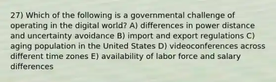 27) Which of the following is a governmental challenge of operating in the digital world? A) differences in power distance and uncertainty avoidance B) import and export regulations C) aging population in the United States D) videoconferences across different time zones E) availability of labor force and salary differences