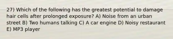 27) Which of the following has the greatest potential to damage hair cells after prolonged exposure? A) Noise from an urban street B) Two humans talking C) A car engine D) Noisy restaurant E) MP3 player