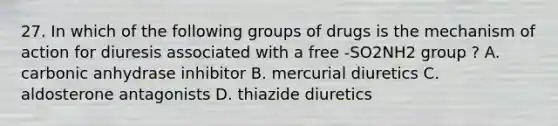 27. In which of the following groups of drugs is the mechanism of action for diuresis associated with a free -SO2NH2 group ? A. carbonic anhydrase inhibitor B. mercurial diuretics C. aldosterone antagonists D. thiazide diuretics