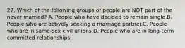 27. Which of the following groups of people are NOT part of the never married? A. People who have decided to remain single.B. People who are actively seeking a marriage partner.C. People who are in same-sex civil unions.D. People who are in long-term committed relationships.