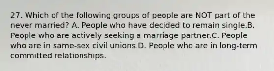 27. Which of the following groups of people are NOT part of the never married? A. People who have decided to remain single.B. People who are actively seeking a marriage partner.C. People who are in same-sex civil unions.D. People who are in long-term committed relationships.