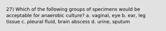 27) Which of the following groups of specimens would be acceptable for anaerobic culture? a. vaginal, eye b. ear, leg tissue c. pleural fluid, brain abscess d. urine, sputum