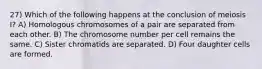 27) Which of the following happens at the conclusion of meiosis I? A) Homologous chromosomes of a pair are separated from each other. B) The chromosome number per cell remains the same. C) Sister chromatids are separated. D) Four daughter cells are formed.