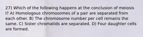 27) Which of the following happens at the conclusion of meiosis I? A) Homologous chromosomes of a pair are separated from each other. B) The chromosome number per cell remains the same. C) Sister chromatids are separated. D) Four daughter cells are formed.