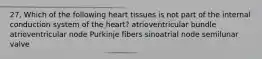 27. Which of the following heart tissues is not part of the internal conduction system of the heart? atrioventricular bundle atrioventricular node Purkinje fibers sinoatrial node semilunar valve