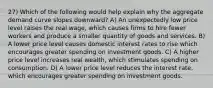 27) Which of the following would help explain why the aggregate demand curve slopes downward? A) An unexpectedly low price level raises the real wage, which causes firms to hire fewer workers and produce a smaller quantity of goods and services. B) A lower price level causes domestic interest rates to rise which encourages greater spending on investment goods. C) A higher price level increases real wealth, which stimulates spending on consumption. D) A lower price level reduces the interest rate, which encourages greater spending on investment goods.