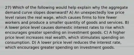 27) Which of the following would help explain why the aggregate demand curve slopes downward? A) An unexpectedly low price level raises the real wage, which causes firms to hire fewer workers and produce a smaller quantity of goods and services. B) A lower price level causes domestic interest rates to rise which encourages greater spending on investment goods. C) A higher price level increases real wealth, which stimulates spending on consumption. D) A lower price level reduces the interest rate, which encourages greater spending on investment goods.