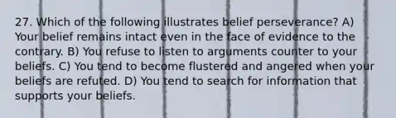 27. Which of the following illustrates belief perseverance? A) Your belief remains intact even in the face of evidence to the contrary. B) You refuse to listen to arguments counter to your beliefs. C) You tend to become flustered and angered when your beliefs are refuted. D) You tend to search for information that supports your beliefs.