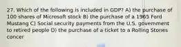 27. Which of the following is included in GDP? A) the purchase of 100 shares of Microsoft stock B) the purchase of a 1965 Ford Mustang C) Social security payments from the U.S. government to retired people D) the purchase of a ticket to a Rolling Stones concer