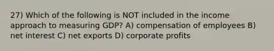 27) Which of the following is NOT included in the income approach to measuring GDP? A) compensation of employees B) net interest C) net exports D) corporate profits