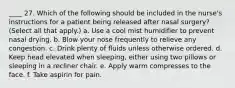 ____ 27. Which of the following should be included in the nurse's instructions for a patient being released after nasal surgery? (Select all that apply.) a. Use a cool mist humidifier to prevent nasal drying. b. Blow your nose frequently to relieve any congestion. c. Drink plenty of fluids unless otherwise ordered. d. Keep head elevated when sleeping, either using two pillows or sleeping in a recliner chair. e. Apply warm compresses to the face. f. Take aspirin for pain.