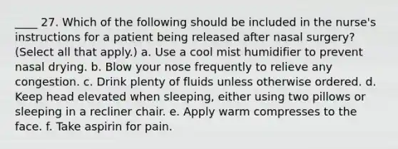 ____ 27. Which of the following should be included in the nurse's instructions for a patient being released after nasal surgery? (Select all that apply.) a. Use a cool mist humidifier to prevent nasal drying. b. Blow your nose frequently to relieve any congestion. c. Drink plenty of fluids unless otherwise ordered. d. Keep head elevated when sleeping, either using two pillows or sleeping in a recliner chair. e. Apply warm compresses to the face. f. Take aspirin for pain.