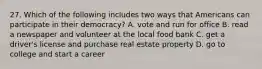 27. Which of the following includes two ways that Americans can participate in their democracy? A. vote and run for office B. read a newspaper and volunteer at the local food bank C. get a driver's license and purchase real estate property D. go to college and start a career