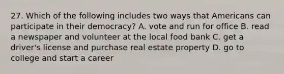 27. Which of the following includes two ways that Americans can participate in their democracy? A. vote and run for office B. read a newspaper and volunteer at the local food bank C. get a driver's license and purchase real estate property D. go to college and start a career