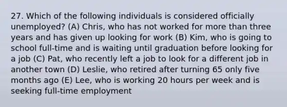 27. Which of the following individuals is considered officially unemployed? (A) Chris, who has not worked for <a href='https://www.questionai.com/knowledge/keWHlEPx42-more-than' class='anchor-knowledge'>more than</a> three years and has given up looking for work (B) Kim, who is going to school full-time and is waiting until graduation before looking for a job (C) Pat, who recently left a job to look for a different job in another town (D) Leslie, who retired after turning 65 only five months ago (E) Lee, who is working 20 hours per week and is seeking full-time employment