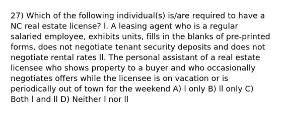 27) Which of the following individual(s) is/are required to have a NC real estate license? l. A leasing agent who is a regular salaried employee, exhibits units, fills in the blanks of pre-printed forms, does not negotiate tenant security deposits and does not negotiate rental rates ll. The personal assistant of a real estate licensee who shows property to a buyer and who occasionally negotiates offers while the licensee is on vacation or is periodically out of town for the weekend A) l only B) ll only C) Both l and ll D) Neither l nor ll