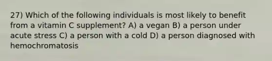 27) Which of the following individuals is most likely to benefit from a vitamin C supplement? A) a vegan B) a person under acute stress C) a person with a cold D) a person diagnosed with hemochromatosis