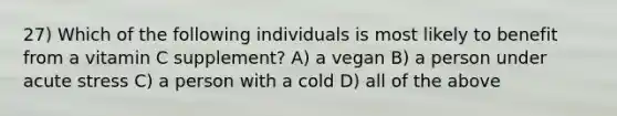 27) Which of the following individuals is most likely to benefit from a vitamin C supplement? A) a vegan B) a person under acute stress C) a person with a cold D) all of the above