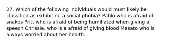 27. Which of the following individuals would must likely be classified as exhibiting a social phobia? Pablo who is afraid of snakes Pritt who is afraid of being humiliated when giving a speech Chrissie, who is a afraid of giving blood Masato who is always worried about her health.