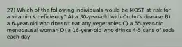 27) Which of the following individuals would be MOST at risk for a vitamin K deficiency? A) a 30-year-old with Crohn's disease B) a 6-year-old who doesn't eat any vegetables C) a 55-year-old menopausal woman D) a 16-year-old who drinks 4-5 cans of soda each day