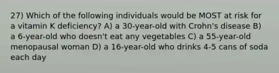 27) Which of the following individuals would be MOST at risk for a vitamin K deficiency? A) a 30-year-old with Crohn's disease B) a 6-year-old who doesn't eat any vegetables C) a 55-year-old menopausal woman D) a 16-year-old who drinks 4-5 cans of soda each day