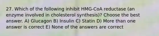 27. Which of the following inhibit HMG-CoA reductase (an enzyme involved in cholesterol synthesis)? Choose the best answer. A) Glucagon B) Insulin C) Statin D) <a href='https://www.questionai.com/knowledge/keWHlEPx42-more-than' class='anchor-knowledge'>more than</a> one answer is correct E) None of the answers are correct