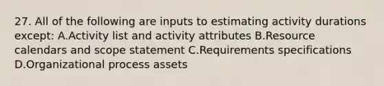 27. All of the following are inputs to estimating activity durations except: A.Activity list and activity attributes B.Resource calendars and scope statement C.Requirements specifications D.Organizational process assets