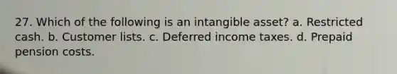 27. Which of the following is an intangible asset? a. Restricted cash. b. Customer lists. c. Deferred income taxes. d. Prepaid pension costs.