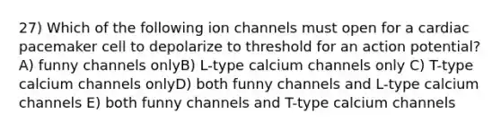 27) Which of the following ion channels must open for a cardiac pacemaker cell to depolarize to threshold for an action potential? A) funny channels onlyB) L-type calcium channels only C) T-type calcium channels onlyD) both funny channels and L-type calcium channels E) both funny channels and T-type calcium channels