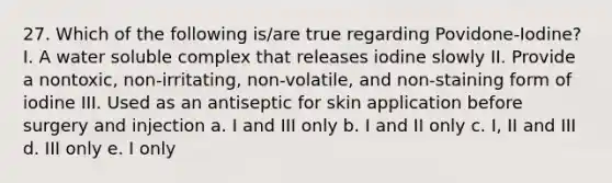 27. Which of the following is/are true regarding Povidone-Iodine? I. A water soluble complex that releases iodine slowly II. Provide a nontoxic, non-irritating, non-volatile, and non-staining form of iodine III. Used as an antiseptic for skin application before surgery and injection a. I and III only b. I and II only c. I, II and III d. III only e. I only