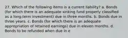 27. Which of the following items is a current liability? a. Bonds (for which there is an adequate sinking fund properly classified as a long-term investment) due in three months. b. Bonds due in three years. c. Bonds (for which there is an adequate appropriation of retained earnings) due in eleven months. d. Bonds to be refunded when due in e