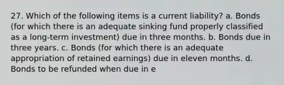 27. Which of the following items is a current liability? a. Bonds (for which there is an adequate sinking fund properly classified as a long-term investment) due in three months. b. Bonds due in three years. c. Bonds (for which there is an adequate appropriation of retained earnings) due in eleven months. d. Bonds to be refunded when due in e