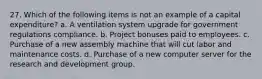 27. Which of the following items is not an example of a capital expenditure? a. A ventilation system upgrade for government regulations compliance. b. Project bonuses paid to employees. c. Purchase of a new assembly machine that will cut labor and maintenance costs. d. Purchase of a new computer server for the research and development group.