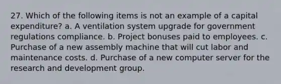 27. Which of the following items is not an example of a capital expenditure? a. A ventilation system upgrade for government regulations compliance. b. Project bonuses paid to employees. c. Purchase of a new assembly machine that will cut labor and maintenance costs. d. Purchase of a new computer server for the research and development group.