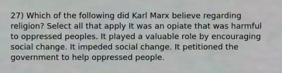 27) Which of the following did Karl Marx believe regarding religion? Select all that apply It was an opiate that was harmful to oppressed peoples. It played a valuable role by encouraging social change. It impeded social change. It petitioned the government to help oppressed people.