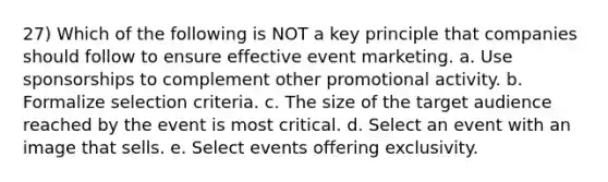 27) Which of the following is NOT a key principle that companies should follow to ensure effective event marketing. a. Use sponsorships to complement other promotional activity. b. Formalize selection criteria. c. The size of the target audience reached by the event is most critical. d. Select an event with an image that sells. e. Select events offering exclusivity.