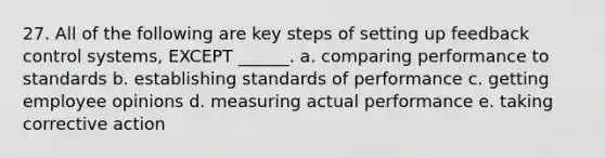 27. All of the following are key steps of setting up feedback control systems, EXCEPT ______. a. comparing performance to standards b. establishing standards of performance c. getting employee opinions d. measuring actual performance e. taking corrective action