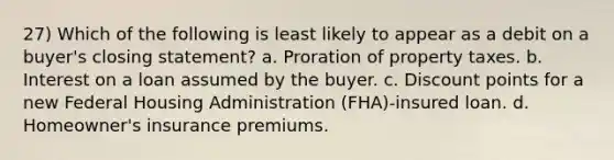 27) Which of the following is least likely to appear as a debit on a buyer's closing statement? a. Proration of property taxes. b. Interest on a loan assumed by the buyer. c. Discount points for a new Federal Housing Administration (FHA)-insured loan. d. Homeowner's insurance premiums.